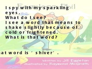 I s p y w it h m y s p a r k lin g
    e ye s .
    Wha t d o I s e e ?
    I s e e a w o rd tha t me a ns to
    s h a k e s lig h t ly b e c a u s e o f
    c o ld o r f r ig h t e n e d .
    W h a t is t h a t w o r d ?


h a t w o r d is ‘ s h iv e r ’ .
 
