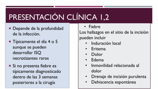 PRESENTACIÓN CLÍNICA 1,2
 Depende de la profundidad
de la infección.
 Típicamente el día 4 o 5
aunque se pueden
desarrollar ISQ
necrotizantes raros
 Si no presenta fiebre es
típicamente diagnosticado
dentro de las 3 semanas
posteriores a la cirugía
• Fiebre
Los hallazgos en el sitio de la incisión
pueden incluir
• Induración local
• Eritema
• Dolor
• Edema
• Inmovilidad relacionada al
dolor
• Drenaje de incisión purulenta
• Dehiscencia espontánea
 