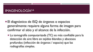 IMAGENOLOGÍA4,6
 El diagnóstico de ISQ de órganos o espacios
generalmente requiere alguna forma de imagen para
confirmar el sitio y el alcance de la infección.
 La tomografía computarizada (TC) es más confiable para la
detección de aire libre en tejidos blandos y abscesos
profundos (infección de órganos / espacio) que las
radiografías simples.
 