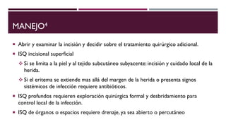 MANEJO4
 Abrir y examinar la incisión y decidir sobre el tratamiento quirúrgico adicional.
 ISQ incisional superficial
 Si se limita a la piel y al tejido subcutáneo subyacente: incisión y cuidado local de la
herida.
 Si el eritema se extiende mas allá del margen de la herida o presenta signos
sistémicos de infección requiere antibióticos.
 ISQ profundos requieren exploración quirúrgica formal y desbridamiento para
control local de la infección.
 ISQ de órganos o espacios requiere drenaje, ya sea abierto o percutáneo
 
