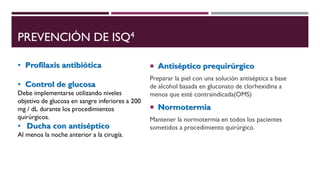 PREVENCIÓN DE ISQ4
 Antiséptico prequirúrgico
Preparar la piel con una solución antiséptica a base
de alcohol basada en gluconato de clorhexidina a
menos que esté contraindicada(OMS)
 Normotermia
Mantener la normotermia en todos los pacientes
sometidos a procedimiento quirúrgico.
• Profilaxis antibiótica
• Control de glucosa
Debe implementarse utilizando niveles
objetivo de glucosa en sangre inferiores a 200
mg / dL durante los procedimientos
quirúrgicos.
• Ducha con antiséptico
Al menos la noche anterior a la cirugía.
 