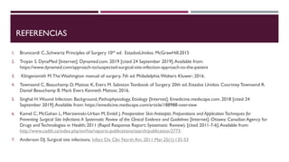 REFERENCIAS
1. Brunicardi C.,Schwartz Principles of Surgery 10th ed. EstadosUnidos. McGrawHill.2015
2. Troyan S. DynaMed [Internet]. Dynamed.com. 2019 [cited 24 September 2019].Available from:
https://www.dynamed.com/approach-to/suspected-surgical-site-infection-approach-to-the-patient
3. Klingensmith M.The Washington manual of surgery. 7th ed. Philadelphia:Wolters Kluwer; 2016.
4. Townsend C, Beauchamp D, Mattox K, Evers M. Sabiston Textbook of Surgery. 20th ed. Estados Unidos: Courtney Townsend R.
Daniel Beauchamp B. Mark Evers Kenneth Mattox; 2016.
5. Singhal H.Wound Infection: Background, Pathophysiology, Etiology [Internet]. Emedicine.medscape.com. 2018 [cited 24
September 2019].Available from: https://emedicine.medscape.com/article/188988-overview
6. Kamel C, McGahan L, Mierzwinski-Urban M, Embil J. Preoperative Skin Antiseptic Preparations and Application Techniques for
Preventing Surgical Site Infections:A Systematic Review of the Clinical Evidence and Guidelines [Internet]. Ottawa: Canadian Agency for
Drugs and Technologies in Health; 2011 (Rapid Response Report: Systematic Review). [cited 2011-7-6].Available from:
http://www.cadth.ca/index.php/en/hta/reports-publications/search/publication/2773.
7. Anderson DJ. Surgical site infections. Infect Dis Clin North Am. 2011 Mar;25(1):135-53
 