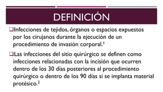 DEFINICIÓN
Infecciones de tejidos, órganos o espacios expuestos
por los cirujanos durante la ejecución de un
procedimiento de invasión corporal.1
Las infecciones del sitio quirúrgico se definen como
infecciones relacionadas con la incisión que ocurren
dentro de los 30 días posteriores al procedimiento
quirúrgico o dentro de los 90 días si se implanta material
protésico.2
 