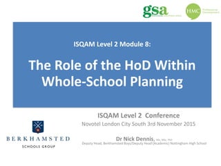 Leading	Change 
with	Parents
ISQAM	Level	2		Conference	
Novotel	London	City	South	3rd	November	2015	
Dr	Nick	Dennis,	BSc,	MSc,	PhD	
Deputy	Head,	Berkhamsted	Boys/Deputy	Head	(Academic)	Nottingham	High	School
ISQAM	Level	2	Module	8: 
 
The	Role	of	the	HoD	Within	
Whole-School	Planning	
 