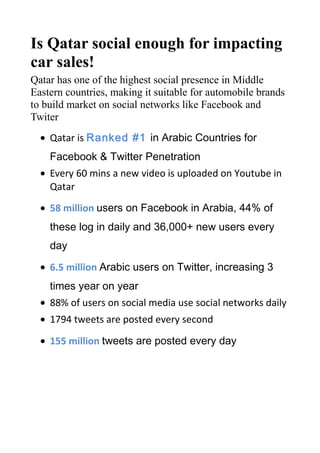 Is Qatar social enough for impacting
car sales!
Qatar has one of the highest social presence in Middle
Eastern countries, making it suitable for automobile brands
to build market on social networks like Facebook and
Twiter
• Qatar is Ranked #1 in Arabic Countries for Facebook
& Twitter Penetration
• Every 60 mins a new video is uploaded on Youtube in
Qatar
• 58 million users on Facebook in Arabia, 44% of these
log in daily and 36,000+ new users every day
• 6.5 million Arabic users on Twitter, increasing 3 times
year on year
• 88% of users on social media use social networks daily
• 1794 tweets are posted every second
• 155 million tweets are posted every day
Some campaigns that can be done by automobile players
could be
• Run crowd driven marketing research campaigns to
generate understanding especially from the expat
market in Qatar
• Cross geographical loyalty programs. As 90% is expat
population, this will build larger loyalty when people

 