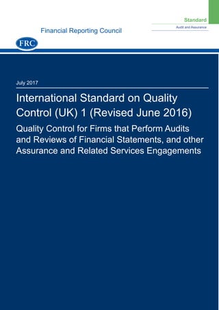 Standard
Audit and Assurance
July 2017
International Standard on Quality
Control (UK) 1 (Revised June 2016)
Quality Control for Firms that Perform Audits
and Reviews of Financial Statements, and other
Assurance and Related Services Engagements
Financial Reporting Council
 