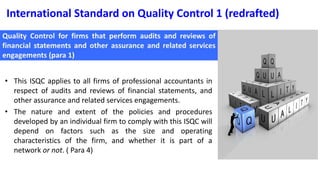 International Standard on Quality Control 1 (redrafted)
• This ISQC applies to all firms of professional accountants in
respect of audits and reviews of financial statements, and
other assurance and related services engagements.
• The nature and extent of the policies and procedures
developed by an individual firm to comply with this ISQC will
depend on factors such as the size and operating
characteristics of the firm, and whether it is part of a
network or not. ( Para 4)
 
