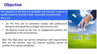 Objective
• (a) The firm and its personnel comply with professional
standards and regulatory and legal requirements; and
• (b) Reports issued by the firm or engagement partners are
appropriate in the circumstances.
NB// This ISQC does not call for compliance with requirements
that are not relevant. (see A1) External qualified person or
another firm may be considered
 