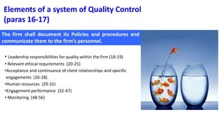 Elements of a system of Quality Control
(paras 16-17)
• Leadership responsibilities for quality within the firm (18-19)
• Relevant ethical requirements (20-25)
•Acceptance and continuance of client relationships and specific
engagements (26-28)
•Human resources (29-31)
•Engagement performance (32-47)
• Monitoring (48-56)
The firm shall document its Policies and procedures and
communicate them to the firm’s personnel.
 