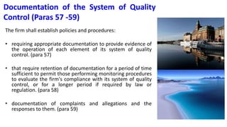 Documentation of the System of Quality
Control (Paras 57 -59)
The firm shall establish policies and procedures:
• requiring appropriate documentation to provide evidence of
the operation of each element of its system of quality
control. (para 57)
• that require retention of documentation for a period of time
sufficient to permit those performing monitoring procedures
to evaluate the firm's compliance with its system of quality
control, or for a longer period if required by law or
regulation. (para 58)
• documentation of complaints and allegations and the
responses to them. (para 59)
 