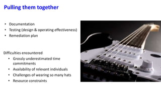 Pulling them together
• Documentation
• Testing (design & operating effectiveness)
• Remediation plan
Difficulties encountered
• Grossly underestimated time
commitments
• Availability of relevant individuals
• Challenges of wearing so many hats
• Resource constraints
 