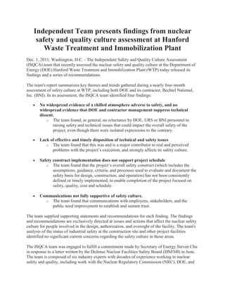 Independent Team presents findings from nuclear
     safety and quality culture assessment at Hanford
        Waste Treatment and Immobilization Plant
Dec. 1, 2011, Washington, D.C. - The Independent Safety and Quality Culture Assessment
(ISQCA) team that recently assessed the nuclear safety and quality culture at the Department of
Energy (DOE) Hanford Waste Treatment and Immobilization Plant (WTP) today released its
findings and a series of recommendations.

The team's report summarizes key themes and trends gathered during a nearly four-month
assessment of safety culture at WTP, including both DOE and its contractor, Bechtel National,
Inc. (BNI). In its assessment, the ISQCA team identified four findings:

       No widespread evidence of a chilled atmosphere adverse to safety, and no
       widespread evidence that DOE and contractor management suppress technical
       dissent.
           o The team found, in general, no reluctance by DOE, URS or BNI personnel to
              raising safety and technical issues that could impact the overall safety of the
              project, even though there were isolated expressions to the contrary.

       Lack of effective and timely disposition of technical and safety issues
          o The team found that this was and is a major contributor to real and perceived
             problems with the project’s execution, and strongly affects its safety culture.

       Safety construct implementation does not support project schedule
          o The team found that the project’s overall safety construct (which includes the
              assumptions, guidance, criteria, and processes used to evaluate and document the
              safety basis for design, construction, and operation) has not been consistently
              defined or timely implemented, to enable completion of the project focused on
              safety, quality, cost and schedule.

       Communications not fully supportive of safety culture.
         o The team found that communications with employees, stakeholders, and the
           public need improvement to establish and sustain trust.

The team supplied supporting statements and recommendations for each finding. The findings
and recommendations are exclusively directed at issues and actions that affect the nuclear safety
culture for people involved in the design, authorization, and oversight of the facility. The team's
analysis of the status of industrial safety at the construction site and other project facilities
identified no significant current concerns regarding the safety culture in those areas.

The ISQCA team was engaged to fulfill a commitment made by Secretary of Energy Steven Chu
in response to a letter written by the Defense Nuclear Facilities Safety Board (DNFSB) in June.
The team is composed of six industry experts with decades of experience working in nuclear
safety and quality, including work with the Nuclear Regulatory Commission (NRC), DOE, and
 