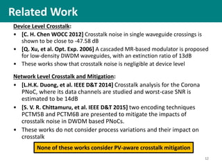 Device Level Crosstalk:
• [C. H. Chen WOCC 2012] Crosstalk noise in single waveguide crossings is
shown to be close to -47.58 dB
• [Q. Xu, et al. Opt. Exp. 2006] A cascaded MR-based modulator is proposed
for low-density DWDM waveguides, with an extinction ratio of 13dB
• These works show that crosstalk noise is negligible at device level
Network Level Crosstalk and Mitigation:
• [L.H.K. Duong, et al. IEEE D&T 2014] Crosstalk analysis for the Corona
PNoC, where its data channels are studied and worst-case SNR is
estimated to be 14dB
• [S. V. R. Chittamuru, et al. IEEE D&T 2015] two encoding techniques
PCTM5B and PCTM6B are presented to mitigate the impacts of
crosstalk noise in DWDM based PNoCs.
• These works do not consider process variations and their impact on
crosstalk
Related Work
12
None of these works consider PV-aware crosstalk mitigation
 