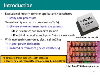 Introduction
• Execution of modern complex applications necessitates
 Many-core processors
• To enable chip many-core processors (CMPs)
 Efficient communication fabrics are essential
Eletrical buses are no longer scalable
Electrical networks-on-chip (NoCs) are more viable
• With increase in core count, electrical NoC has
 Higher power dissipation
 Reduced performance (increased latency)
2
Mellonox 72-core chip
Intel Xeon Phi 60 core processor
To address drawbacks of electrical NoCs
Several new interconnect technologies are being explored
 