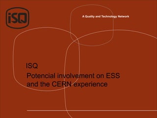 A Quality and Technology Network
ISQ
Potencial involvement on ESS
and the CERN experience
 