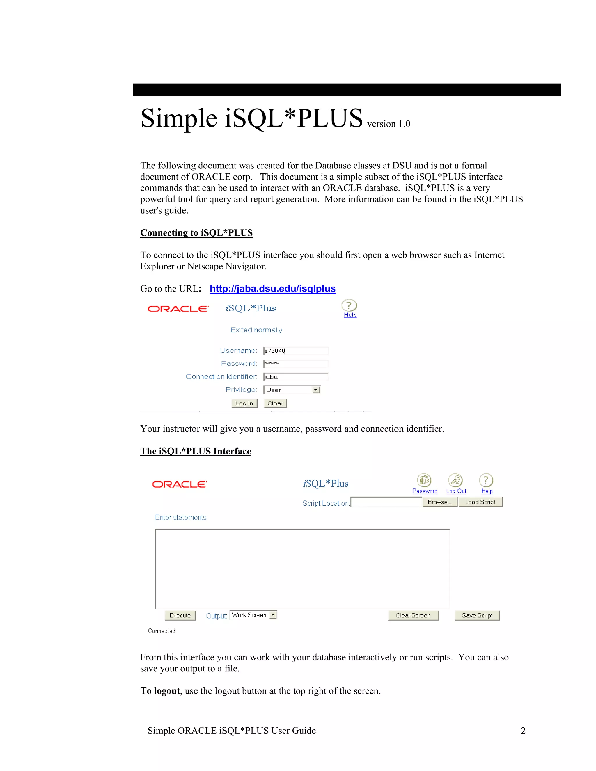 Simple iSQL*PLUS version 1.0 The following document was created for the Database classes at DSU and is not a formal document of ORACLE corp. This document is a simple subset of the iSQL*PLUS interface commands that can be used to interact with an ORACLE database. iSQL*PLUS is a very powerful tool for query and report generation. More information can be found in the iSQL*PLUS user's guide. Connecting to iSQL*PLUS To connect to the iSQL*PLUS interface you should first open a web browser such as Internet Explorer or Netscape Navigator. Go to the URL: http://jaba.dsu.edu/isqlplus Your instructor will give you a username, password and connection identifier. The iSQL*PLUS Interface From this interface you can work with your database interactively or run scripts. You can also save your output to a file. To logout, use the logout button at the top right of the screen. Simple ORACLE iSQL*PLUS User Guide 2 