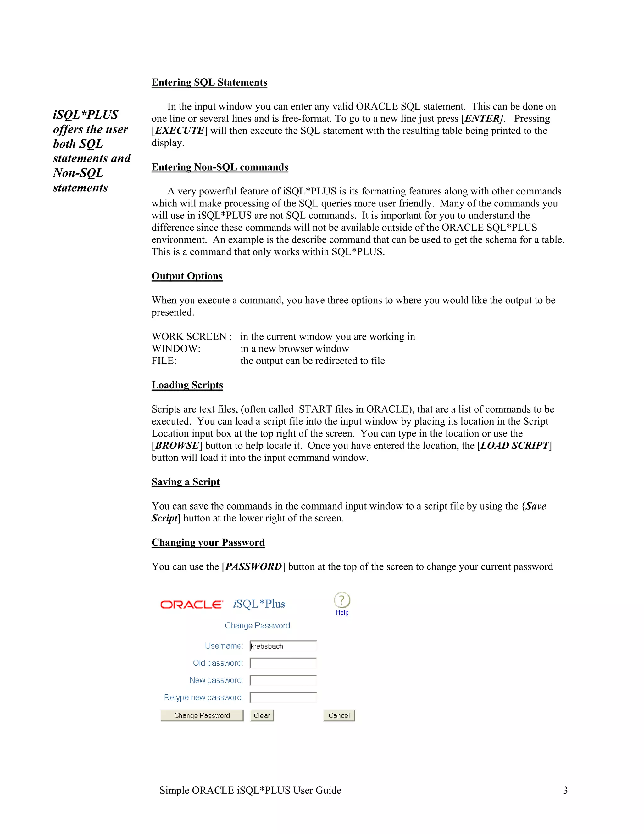 Entering SQL Statements In the input window you can enter any valid ORACLE SQL statement. This can be done on iSQL*PLUS one line or several lines and is free-format. To go to a new line just press [ENTER]. Pressing offers the user [EXECUTE] will then execute the SQL statement with the resulting table being printed to the both SQL display. statements and Entering Non-SQL commands Non-SQL statements A very powerful feature of iSQL*PLUS is its formatting features along with other commands which will make processing of the SQL queries more user friendly. Many of the commands you will use in iSQL*PLUS are not SQL commands. It is important for you to understand the difference since these commands will not be available outside of the ORACLE SQL*PLUS environment. An example is the describe command that can be used to get the schema for a table. This is a command that only works within SQL*PLUS. Output Options When you execute a command, you have three options to where you would like the output to be presented. WORK SCREEN : in the current window you are working in WINDOW: in a new browser window FILE: the output can be redirected to file Loading Scripts Scripts are text files, (often called START files in ORACLE), that are a list of commands to be executed. You can load a script file into the input window by placing its location in the Script Location input box at the top right of the screen. You can type in the location or use the [BROWSE] button to help locate it. Once you have entered the location, the [LOAD SCRIPT] button will load it into the input command window. Saving a Script You can save the commands in the command input window to a script file by using the {Save Script] button at the lower right of the screen. Changing your Password You can use the [PASSWORD] button at the top of the screen to change your current password Simple ORACLE iSQL*PLUS User Guide 3 