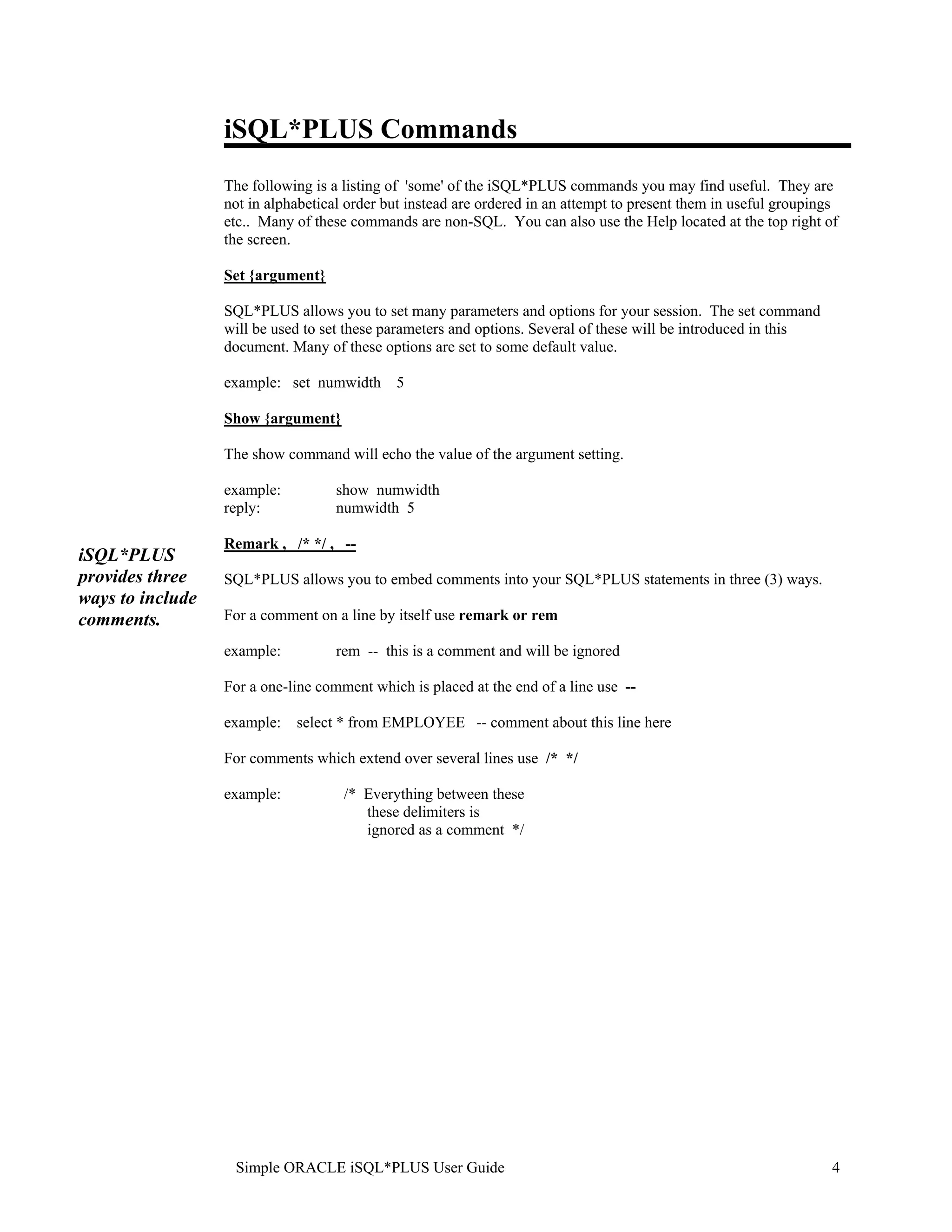 iSQL*PLUS Commands The following is a listing of 'some' of the iSQL*PLUS commands you may find useful. They are not in alphabetical order but instead are ordered in an attempt to present them in useful groupings etc.. Many of these commands are non-SQL. You can also use the Help located at the top right of the screen. Set {argument} SQL*PLUS allows you to set many parameters and options for your session. The set command will be used to set these parameters and options. Several of these will be introduced in this document. Many of these options are set to some default value. example: set numwidth 5 Show {argument} The show command will echo the value of the argument setting. example: show numwidth reply: numwidth 5 Remark , /* */ , -- iSQL*PLUS provides three SQL*PLUS allows you to embed comments into your SQL*PLUS statements in three (3) ways. ways to include comments. For a comment on a line by itself use remark or rem example: rem -- this is a comment and will be ignored For a one-line comment which is placed at the end of a line use -- example: select * from EMPLOYEE -- comment about this line here For comments which extend over several lines use /* */ example: /* Everything between these these delimiters is ignored as a comment */ Simple ORACLE iSQL*PLUS User Guide 4 