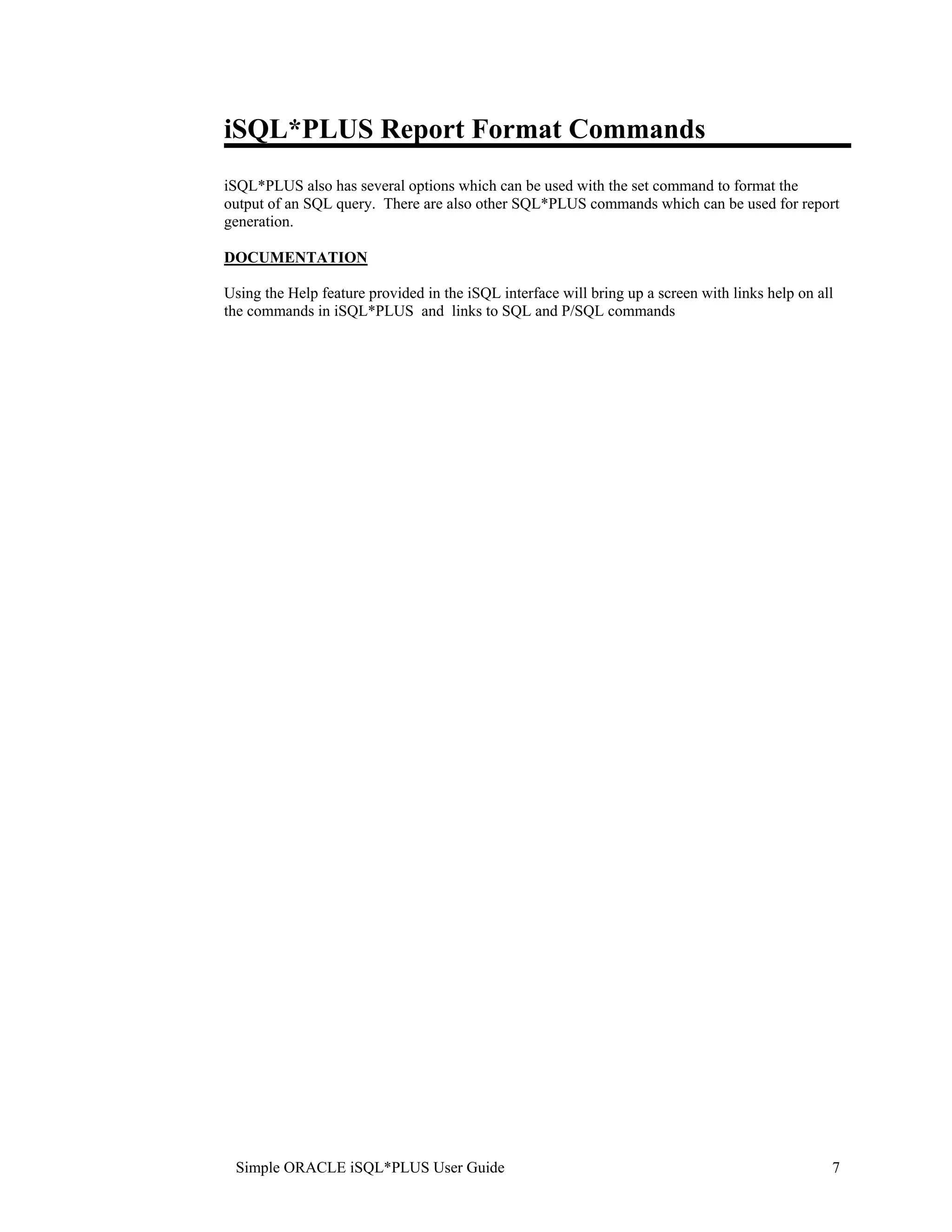 iSQL*PLUS Report Format Commands iSQL*PLUS also has several options which can be used with the set command to format the output of an SQL query. There are also other SQL*PLUS commands which can be used for report generation. DOCUMENTATION Using the Help feature provided in the iSQL interface will bring up a screen with links help on all the commands in iSQL*PLUS and links to SQL and P/SQL commands Simple ORACLE iSQL*PLUS User Guide 7 