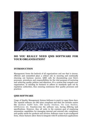 DO YOU REALLY NEED QMS SOFTWARE FOR
YOUR ORGANISATION?
INTRODUCTION
Management forms the bedrock of all organizations and one that is sincere,
efficient and committed plays a critical role in ensuring and continually
churning out business success. QMS calls for documenting your firm’s
processes, procedures and responsibilities for the vital purposes of nurturing
and achieving quality policies and objectives. It's a system that compels your
organisation, in minding its business to adhere to standards spelt out by
regulatory authorities, thus ensuring continuous flow quality processes and
practices.
QMS SOFTWARE
Usage of Quality Management System Software is much in vogue these days.
The reputed software are ISO 9001 compliant and their list includes names
like ​Qualityze EQMS Suite, SBS Quality Database, The Lean Machine,
QMSSystems etc. ​Function-wise the software vary, having differing task
specifications. However, they all unite in the common goal of employing
automation capabilities for managing internal and external risk, compliance
and quality needs for products and services. Software come in pre-configured
form, whose features allow them to integrate with IT architecture applications
 