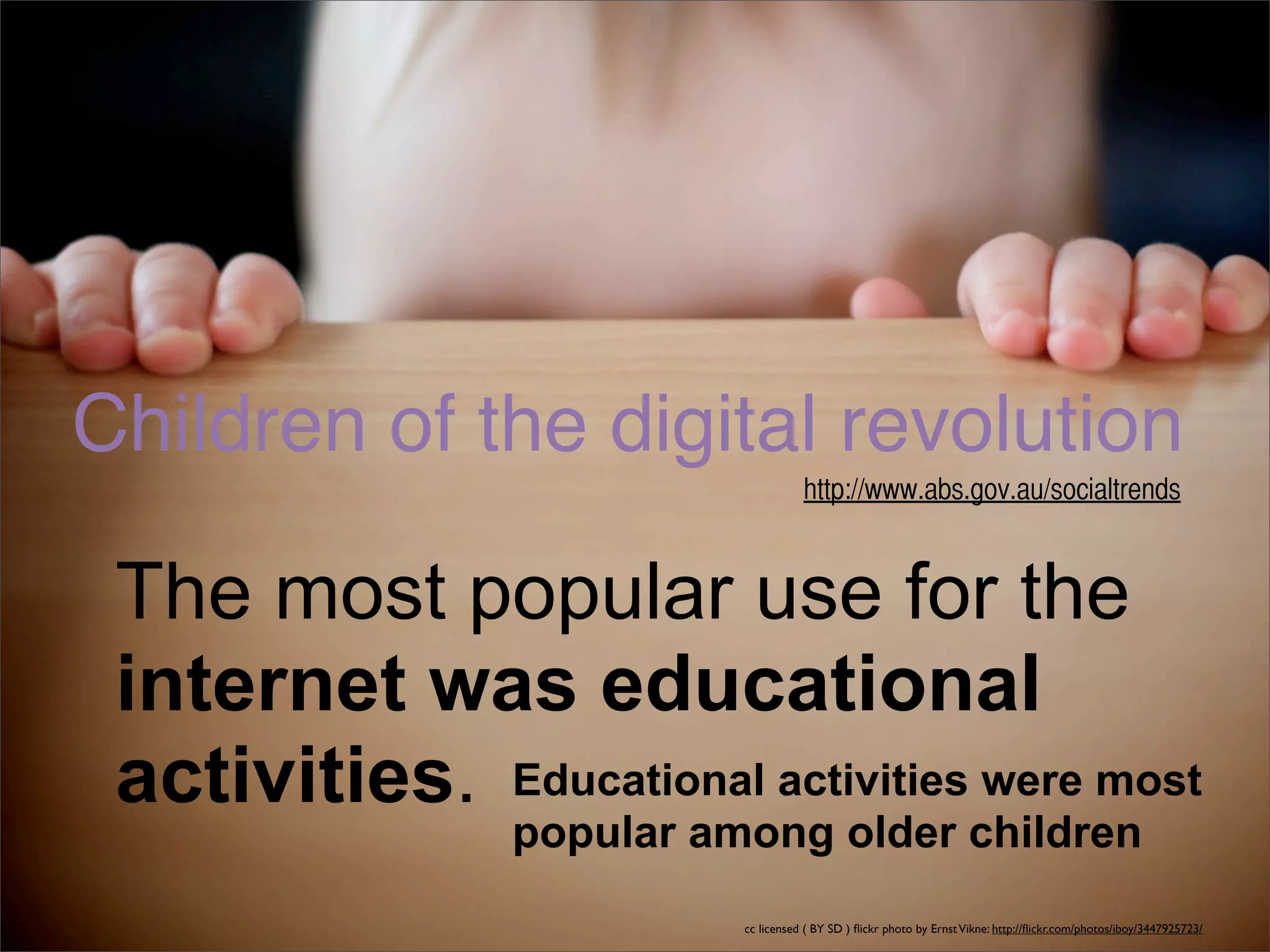 Children of the digital revolution
                                      http://www.abs.gov.au/socialtrends



 The most popular use for the
 internet was educational
 activities. Educational activities were most
                 popular among older children
                           cc licensed ( BY SD ) ﬂickr photo by Ernst Vikne: http://ﬂickr.com/photos/iboy/3447925723/
 