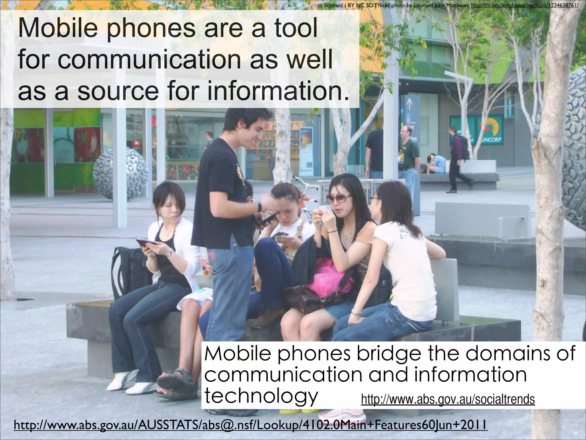 cc licensed ( BY NC SD ) ﬂickr photo by Leonard John Matthews: http://ﬂickr.com/photos/mythoto/1234638761/




Mobile phones are a tool
for communication as well
as a source for information.




                                                                                                                                                              

                                                                 http://www.abs.gov.au/socialtrends
http://www.abs.gov.au/AUSSTATS/abs@.nsf/Lookup/4102.0Main+Features60Jun+2011
 
