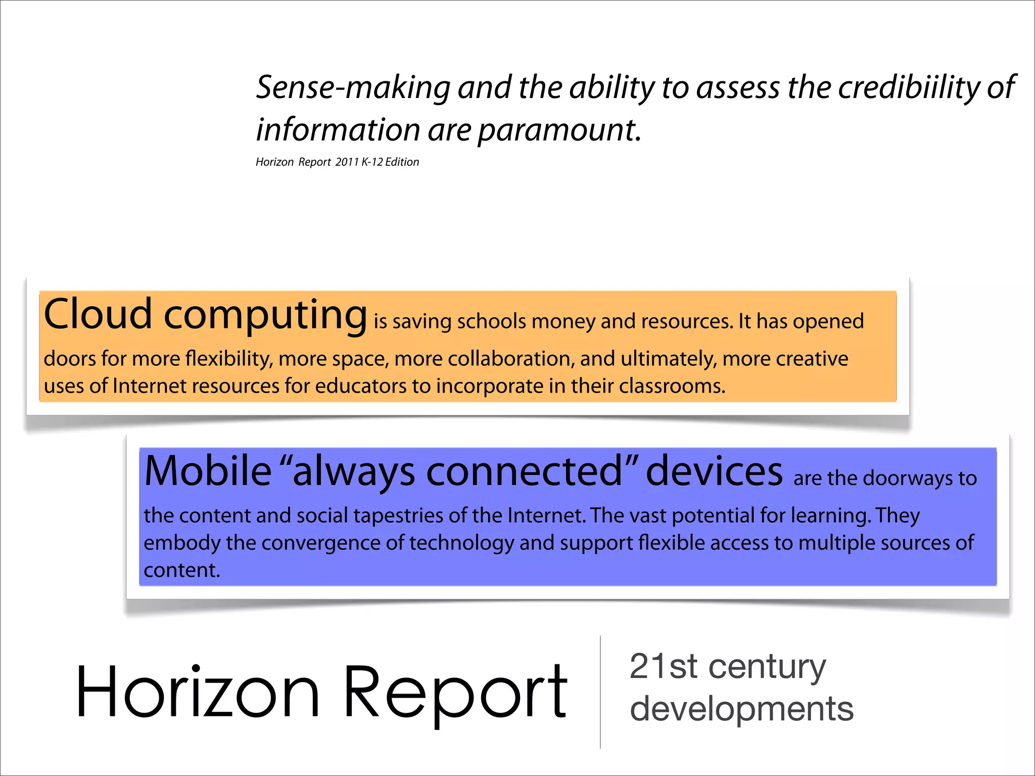 Sense-making and the ability to assess the credibiility of
                      information are paramount.
                      Horizon Report 2011 K-12 Edition




Cloud computing is saving schools money and resources. It has opened
doors for more exibility, more space, more collaboration, and ultimately, more creative
uses of Internet resources for educators to incorporate in their classrooms.



          Mobile “always connected” devices are the doorways to
          the content and social tapestries of the Internet. The vast potential for learning. They
          embody the convergence of technology and support exible access to multiple sources of
          content.



                                                               21st century
                                                               developments
 