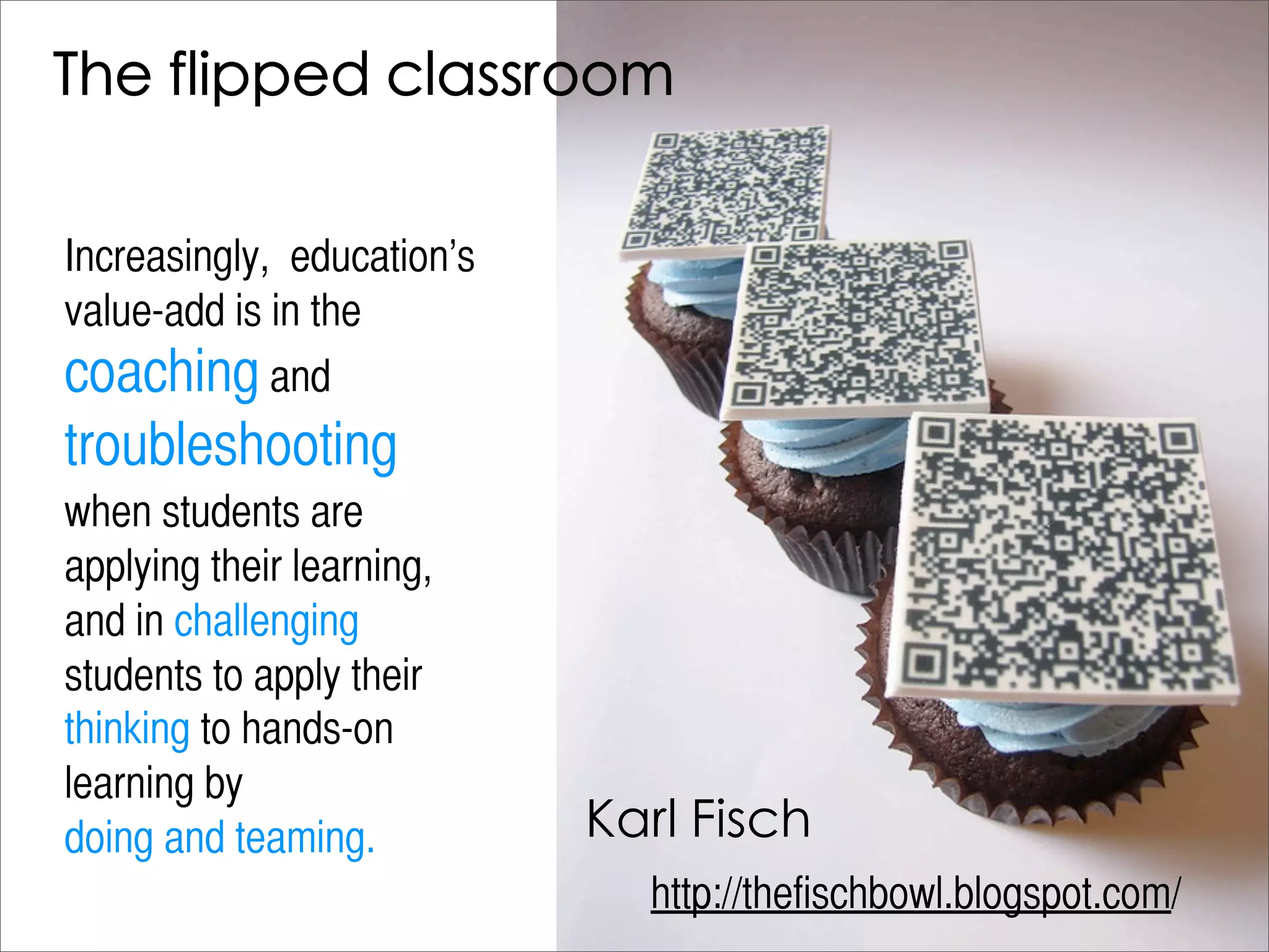 Increasingly,  education’s
value-add is in the
coaching and
troubleshooting
when students are
applying their learning,
and in challenging
students to apply their
thinking to hands-on
learning by
doing and teaming.
                             http://thefischbowl.blogspot.com/
 