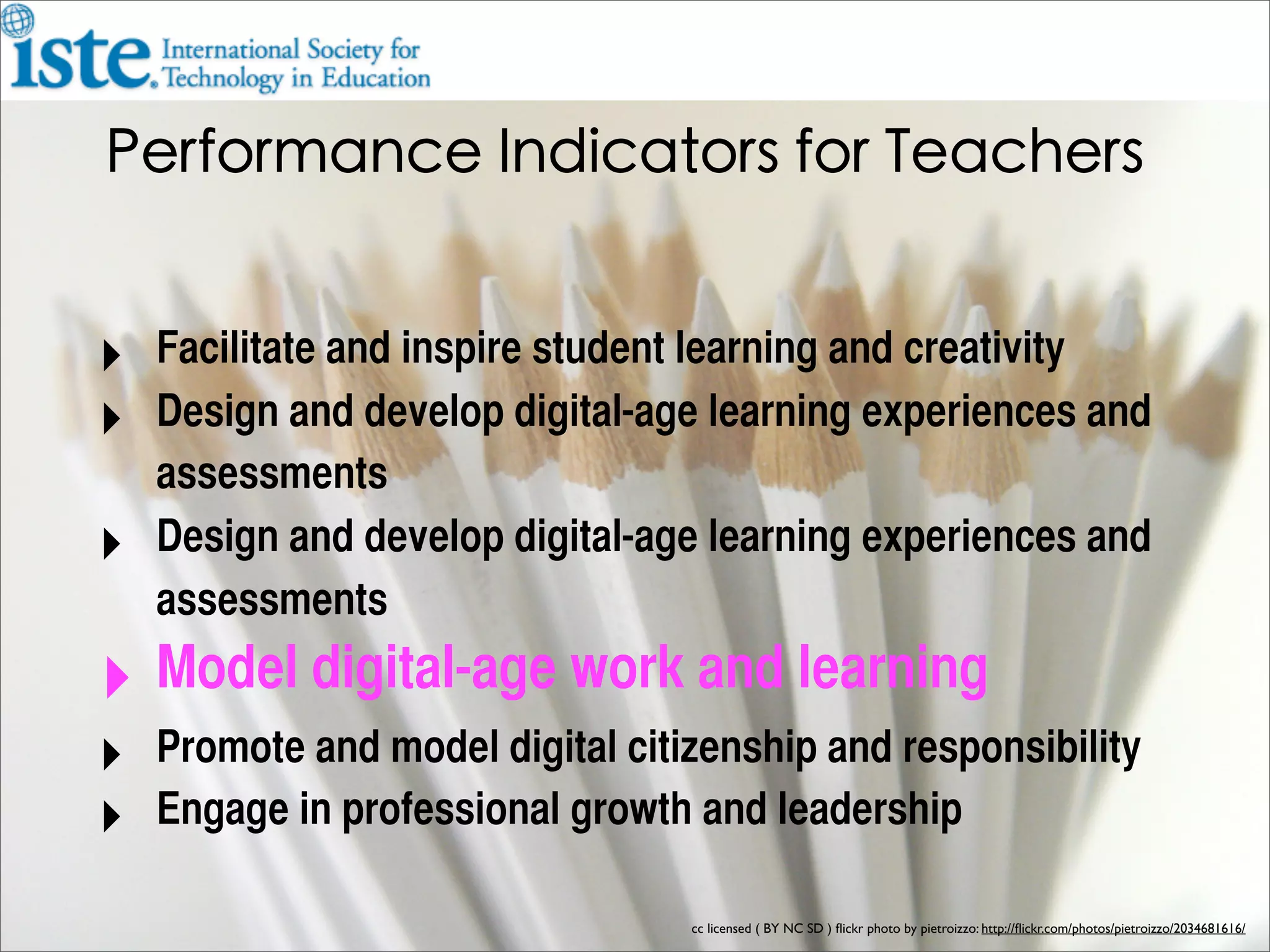 ‣ Facilitate and inspire student learning and creativity
‣ Design and develop digital-age learning experiences and
    assessments
‣   Design and develop digital-age learning experiences and
    assessments
‣ Model digital-age work and learning
‣ Promote and model digital citizenship and responsibility
‣ Engage in professional growth and leadership
                                 cc licensed ( BY NC SD ) ﬂickr photo by pietroizzo: http://ﬂickr.com/photos/pietroizzo/2034681616/
 