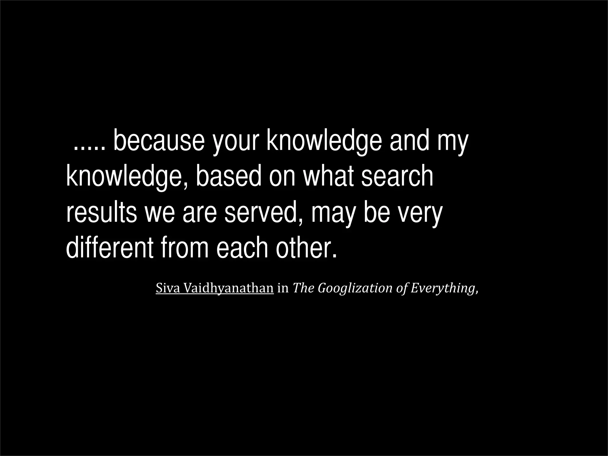 ..... because your knowledge and my
knowledge, based on what search
results we are served, may be very
different from each other.
        Siva	
  Vaidhyanathan	
  in	
  The	
  Googlization	
  of	
  Everything,
 