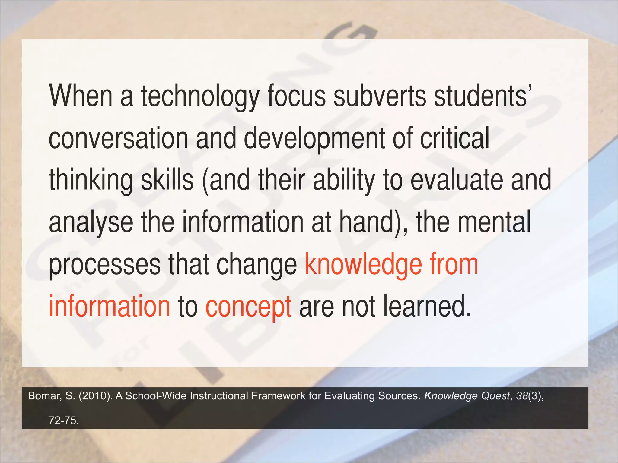 When a technology focus subverts students’
    conversation and development of critical
    thinking skills (and their ability to evaluate and
    analyse the information at hand), the mental
    processes that change knowledge from
    information to concept are not learned.

Bomar, S. (2010). A School-Wide Instructional Framework for Evaluating Sources. Knowledge Quest, 38(3),

    72-75.
 