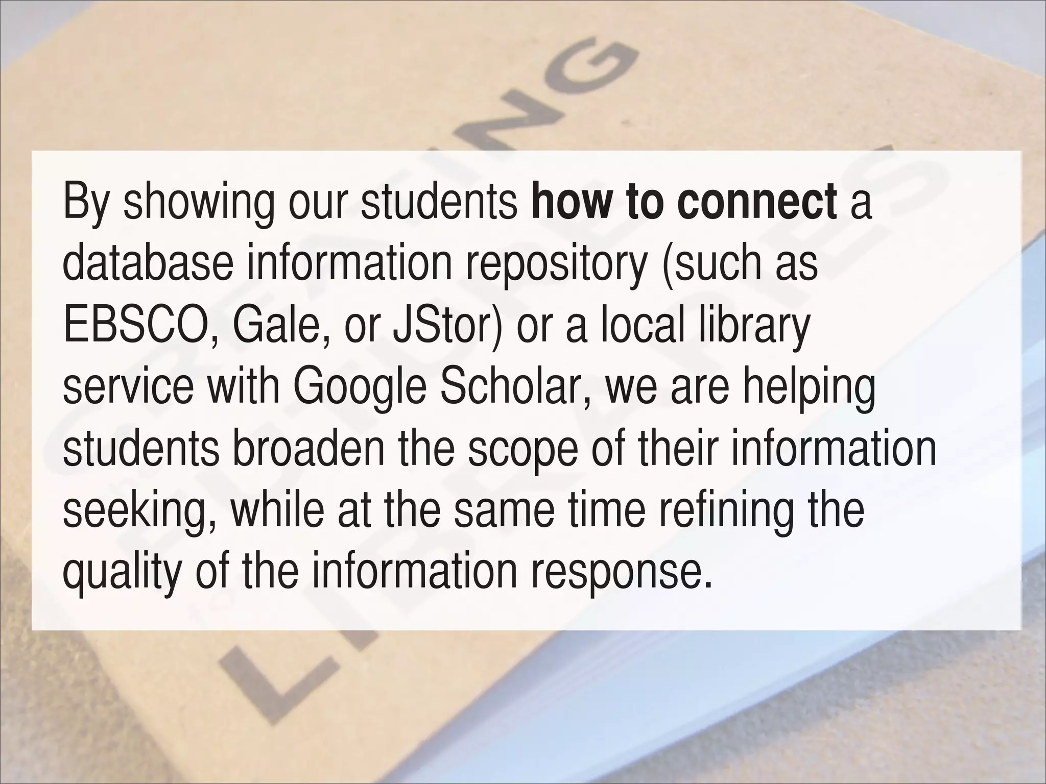 By showing our students how to connect a
database information repository (such as
EBSCO, Gale, or JStor) or a local library
service with Google Scholar, we are helping
students broaden the scope of their information
seeking, while at the same time refining the
quality of the information response.
 