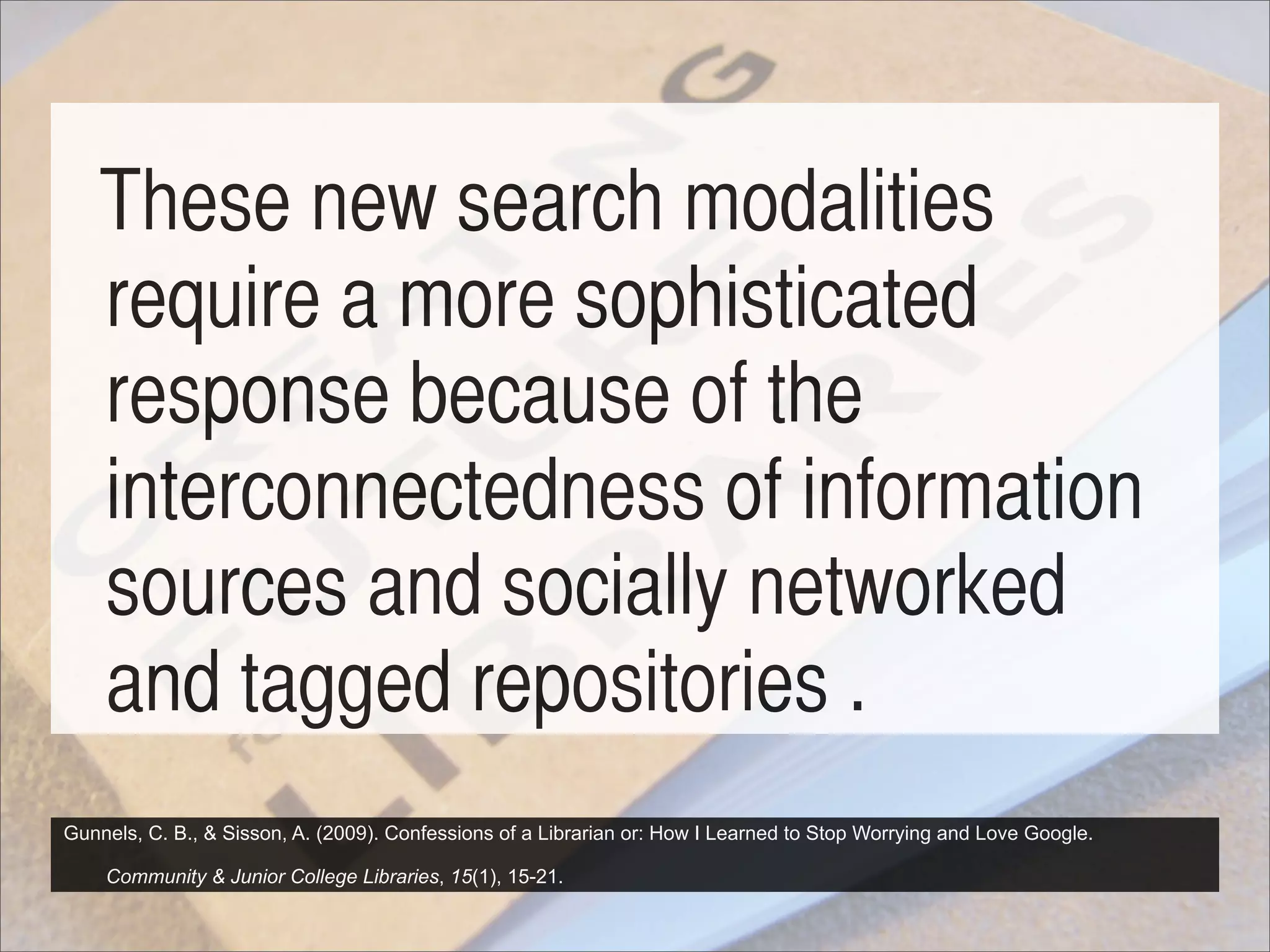 These new search modalities
   require a more sophisticated
   response because of the
   interconnectedness of information
   sources and socially networked
   and tagged repositories .
Gunnels, C. B., & Sisson, A. (2009). Confessions of a Librarian or: How I Learned to Stop Worrying and Love Google.

    Community & Junior College Libraries, 15(1), 15-21.
 