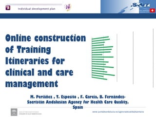 Individual development plan                                                                     Genève, Switzerland
                                                                                          21st - 24th September 2012




Online construction of
Training Itineraries for
clinical and care
management

             M. Periáñez , T. Esposito , F. García, B. Fernández-Sacristán
                  Andalusian Agency for Health Care Quality, Spain

                                                     www.juntadeandalucia.es/agenciadecalidadsanitaria
 
