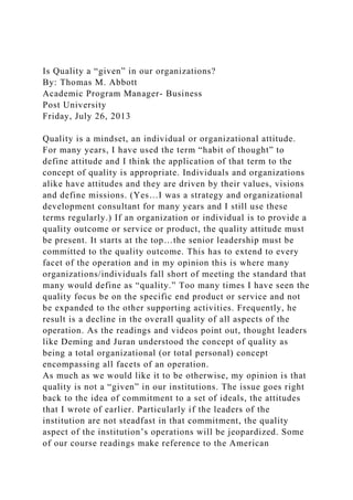 Is Quality a “given” in our organizations?
By: Thomas M. Abbott
Academic Program Manager- Business
Post University
Friday, July 26, 2013
Quality is a mindset, an individual or organizational attitude.
For many years, I have used the term “habit of thought” to
define attitude and I think the application of that term to the
concept of quality is appropriate. Individuals and organizations
alike have attitudes and they are driven by their values, visions
and define missions. (Yes…I was a strategy and organizational
development consultant for many years and I still use these
terms regularly.) If an organization or individual is to provide a
quality outcome or service or product, the quality attitude must
be present. It starts at the top…the senior leadership must be
committed to the quality outcome. This has to extend to every
facet of the operation and in my opinion this is where many
organizations/individuals fall short of meeting the standard that
many would define as “quality.” Too many times I have seen the
quality focus be on the specific end product or service and not
be expanded to the other supporting activities. Frequently, he
result is a decline in the overall quality of all aspects of the
operation. As the readings and videos point out, thought leaders
like Deming and Juran understood the concept of quality as
being a total organizational (or total personal) concept
encompassing all facets of an operation.
As much as we would like it to be otherwise, my opinion is that
quality is not a “given” in our institutions. The issue goes right
back to the idea of commitment to a set of ideals, the attitudes
that I wrote of earlier. Particularly if the leaders of the
institution are not steadfast in that commitment, the quality
aspect of the institution’s operations will be jeopardized. Some
of our course readings make reference to the American
 