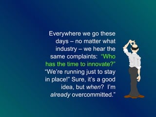 Everywhere we go these days – no matter what industry – we hear the same complaints:  “Who has the time to innovate?”  “We’re running just to stay in place!” Sure, it’s a good idea, but  when ?  I’m  already  overcommitted.” 