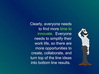 Clearly, everyone needs to find more  time to innovate.   Everyone needs to simplify their work life, so there are more opportunities to create, collaborate, and turn top of the line ideas into bottom line results.  