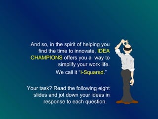And so, in the spirit of helping you find the time to innovate,  IDEA CHAMPIONS  offers you a  way to simplify your work life. We call it “ I-Squared . ”   Your task? Read the following eight slides and jot down your ideas in response to each question.  