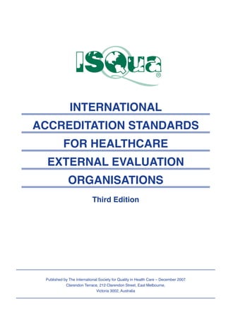 INTERNATIONAL
ACCREDITATION STANDARDS
FOR HEALTHCARE
EXTERNAL EVALUATION
ORGANISATIONS
Third Edition
Published by The International Society for Quality in Health Care – December 2007
Clarendon Terrace, 212 Clarendon Street, East Melbourne,
Victoria 3002, Australia
 