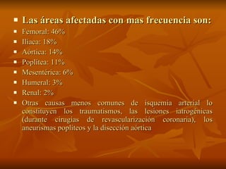Las áreas afectadas con mas frecuencia son: Femoral: 46% Ilíaca: 18% Aórtica: 14% Poplítea: 11% Mesentérica: 6% Humeral: 3% Renal: 2%  Otras causas menos comunes de isquemia arterial lo constituyen los traumatismos, las lesiones iatrogénicas (durante cirugías de revascularización coronaria), los aneurismas poplíteos y la disección aórtica 