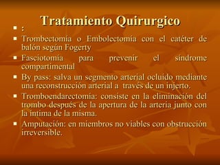 Tratamiento Quirurgico : Trombectomía o Embolectomía con el catéter de balón según Fogerty  Fasciotomía para prevenir el síndrome compartimental  By pass: salva un segmento arterial ocluido mediante una reconstrucción arterial a  través de un injerto.  Tromboendarectomía: consiste en la eliminación del trombo después de la apertura de la arteria junto con la íntima de la misma.  Amputación: en miembros no viables con obstrucción irreversible.  