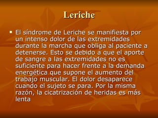 Leriche El síndrome de Leriche se manifiesta por un intenso dolor de las extremidades durante la marcha que obliga al paciente a detenerse. Esto se debido a que el aporte de sangre a las extremidades no es suficiente para hacer frente a la demanda energética que supone el aumento del trabajo muscular. El dolor desaparece cuando el sujeto se para. Por la misma razón, la cicatrización de heridas es más lenta 