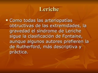 Leriche Como todas las arteriopatías obtructivas de las extremidades, la gravedad el síndrome de Leriche sigue la clasificación de Fontaine, aunque algunos autores prefieren la de Rutherford, más descriptiva y práctica.  