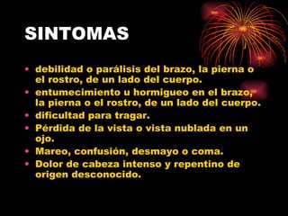 SINTOMAS debilidad o parálisis del brazo, la pierna o el rostro, de un lado del cuerpo.  entumecimiento u hormigueo en el brazo, la pierna o el rostro, de un lado del cuerpo.  dificultad para tragar.  Pérdida de la vista o vista nublada en un ojo.  Mareo, confusión, desmayo o coma.  Dolor de cabeza intenso y repentino de origen desconocido.  