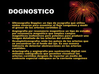 DOGNOSTICO Ultrasografía Doppler: un tipo de ecografía que utiliza ondas sonoras para examinar el flujo sanguíneo y medir el grosor de las arterias carótidas ( ).  Angiografía por resonancia magnética: un tipo de estudio por resonancia magnética que emplea campos magnéticos inofensivos pero potentes para producir una imagen detallada de las arterias del cerebro  Oculopletismografía: mide los pulsos de las arterias que se encuentran en el fondo del ojo. Es una manera indirecta de detectar obstrucciones en las arterias carótidas.  Arteriografía y angiografía pos sustracción digital: son métodos radiográficos que permiten visualizar las arterias carótidas después de inyectar un medio de contraste especial radiopaco en la corriente sanguínea  