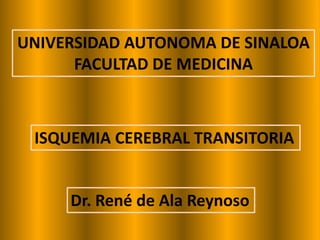 UNIVERSIDAD AUTONOMA DE SINALOA
      FACULTAD DE MEDICINA



 ISQUEMIA CEREBRAL TRANSITORIA


     Dr. René de Ala Reynoso
 