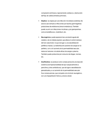 compresión extrínseca, taponamiento cardiaco) u obstrucción
del flujo de salida (embolia pulmonar).
 Séptico: se origina por una infección microbiana sistémica. Se
asocia casi siempre a infecciones por bacilos gramnegativos
productores de endotoxina (shock endotóxico). También
puede ocurrir con infecciones micóticas y por grampositivos
como el estafilococo, clostridium, etc.
 Neurogénico: puede aparecer tras una lesión aguda del
cerebro o de la médula espinal, que altera el control nervioso
del tono vasomotor, lo que da lugar a una vasodilatación
periférica masiva. La redistribución posterior de sangre en la
periferia, con o sin aumento de la permeabilidad vascular,
reduce el volumen circulante eficaz de sangre o plasma.
También puede producirse por consumo de drogas, toxinas,
etc.
 Anafiláctico: se produce como consecuencia de una reacción
sistémica de hipersensibilidad de tipo I (especialmente a
penicilina y otros antibióticos), que da lugar a vasodilatación
generalizada y a un aumento de la permeabilidad vascular.
Sus consecuencias, que comparte con el shock neurogénico,
son una hipoperfusión hística y anoxia celular.
 