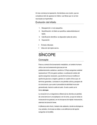 Al mes comienza la reparación, formándose una cicatriz, que se
completa al año de aparecer el infarto. Las fibras que no se han
necrosado se hipertrofian.
Evolución del infarto
1. Desaparición: si son pequeños.
2. Quistificación: el infarto se quistifica, reabsorbiéndose el
tejido.
3. Calcificación distrófica: se depositan sales de calcio.
4. Supuración:
 Émbolo infectado.
 Infección del tejido vecino.
SÍNCOPE
Concepto
Para su correcto funcionamiento metabólico, el cerebro humano
utiliza casi exclusivamente glucosa por vía
preferentemente oxidativa o aeróbica. El flujo sanguíneo cerebral
representa el 15% de gasto cardiaco. La alteración súbita del
aporte sanguíneo necesario, que de forma brusca modifica el
aporte de glucosa u oxígeno, genera un cuadro clínico que, en
términos generales, consiste en una pérdida súbita y pasajera de
la consciencia, que suele ir precedida de debilidad muscular
generalizada, hasta la caída al suelo. A este cuadro se le
llama síncope.
La situación en un diagnóstico diferencial es distinta a la pérdida
de consciencia en una epilepsia o en el coma, ya que en estas la
instauración es gradual y en el síncope es de rápida instauración,
además de duración breve.
A diferencia del shock, tratado más adelante, donde la etiología es
muy variada, el síncope se debe a una deficiencia del aporte
sanguíneo al encéfalo.
 