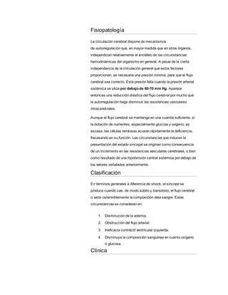 Fisiopatología
La circulación cerebral dispone de mecanismos
de autorregulación que, en mayor medida que en otros órganos,
independizan relativamente el encéfalo de las circunstancias
hemodinámicas del organismo en general. A pesar de la cierta
independencia de la circulación general que estos factores
proporcionan, es necesaria una presión mínima, para que el flujo
cerebral sea correcto. Esta presión falla cuando la presión arterial
sistémica se sitúa por debajo de 60-70 mm Hg. Aparece
entonces una reducción drástica del flujo cerebral por mucho que
la autorregulación haga disminuir las resistencias vasculares
intracerebrales.
Aunque el flujo cerebral se mantenga en una cuantía suficiente, si
la dotación de nutrientes, especialmente glucosa y oxígeno, es
escasa, las células nerviosas acusan rápidamente la deficiencia,
fracasando en su función. Las circunstancias que inducen la
presentación del estado sincopal se originan como consecuencia
de un incremento en las resistencias vasculares cerebrales, o bien
como resultado de una hipotensión central sistémica por debajo de
los valores señalados anteriormente.
Clasificación
En términos generales a diferencia de shock, el síncope se
produce cuando cae, de modo súbito y transitorio, el flujo cerebral
o varía ostensiblemente la composición dela sangre. Estas
circunstancias se consideran en:
1. Disminución de la volemia.
2. Obstrucción del flujo arterial.
3. Ineficacia contráctil ventricular izquierda.
4. Disminuya la composición sanguínea en cuanto oxígeno
o glucosa.
Clínica
 