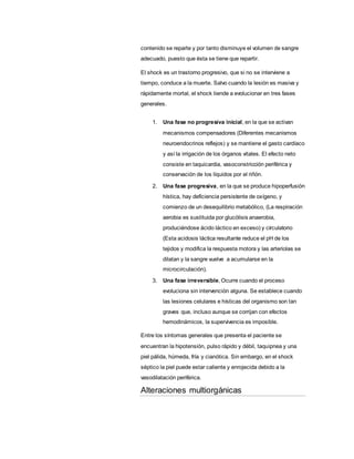 contenido se reparte y por tanto disminuye el volumen de sangre
adecuado, puesto que ésta se tiene que repartir.
El shock es un trastorno progresivo, que si no se interviene a
tiempo, conduce a la muerte. Salvo cuando la lesión es masiva y
rápidamente mortal, el shock tiende a evolucionar en tres fases
generales.
1. Una fase no progresiva inicial, en la que se activan
mecanismos compensadores (Diferentes mecanismos
neuroendocrinos reflejos) y se mantiene el gasto cardíaco
y así la irrigación de los órganos vitales. El efecto neto
consiste en taquicardia, vasoconstricción periférica y
conservación de los líquidos por el riñón.
2. Una fase progresiva, en la que se produce hipoperfusión
hística, hay deficiencia persistente de oxígeno, y
comienzo de un desequilibrio metabólico, (La respiración
aerobia es sustituida por glucólisis anaerobia,
produciéndose ácido láctico en exceso) y circulatorio
(Esta acidosis láctica resultante reduce el pH de los
tejidos y modifica la respuesta motora y las arteriolas se
dilatan y la sangre vuelve a acumularse en la
microcirculación).
3. Una fase irreversible, Ocurre cuando el proceso
evoluciona sin intervención alguna. Se establece cuando
las lesiones celulares e hísticas del organismo son tan
graves que, incluso aunque se corrijan con efectos
hemodinámicos, la supervivencia es imposible.
Entre los síntomas generales que presenta el paciente se
encuentran la hipotensión, pulso rápido y débil, taquipnea y una
piel pálida, húmeda, fría y cianótica. Sin embargo, en el shock
séptico la piel puede estar caliente y enrojecida debido a la
vasodilatación periférica.
Alteraciones multiorgánicas
 